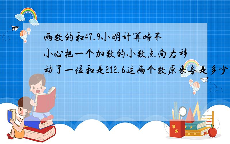 两数的和47.9小明计算时不小心把一个加数的小数点向右移动了一位和是212.6这两个数原来各是多少