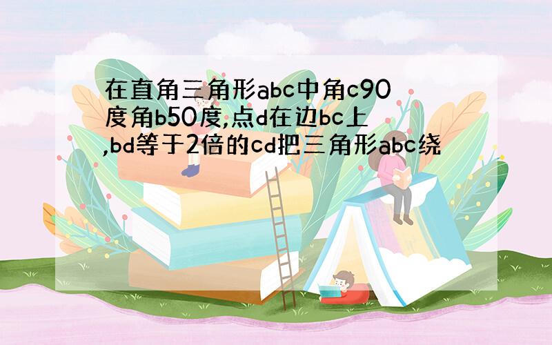 在直角三角形abc中角c90度角b50度,点d在边bc上,bd等于2倍的cd把三角形abc绕