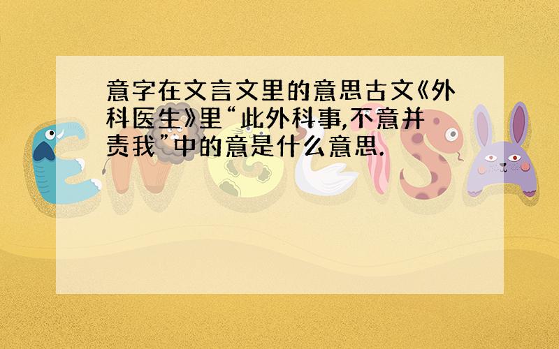 意字在文言文里的意思古文《外科医生》里“此外科事,不意并责我”中的意是什么意思.