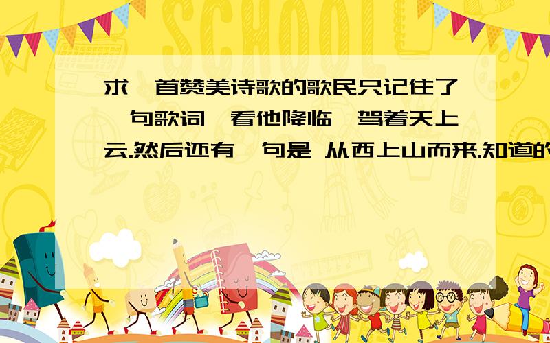 求一首赞美诗歌的歌民只记住了一句歌词,看他降临,驾着天上云.然后还有一句是 从西上山而来.知道的人,麻烦告诉一下.谢谢(