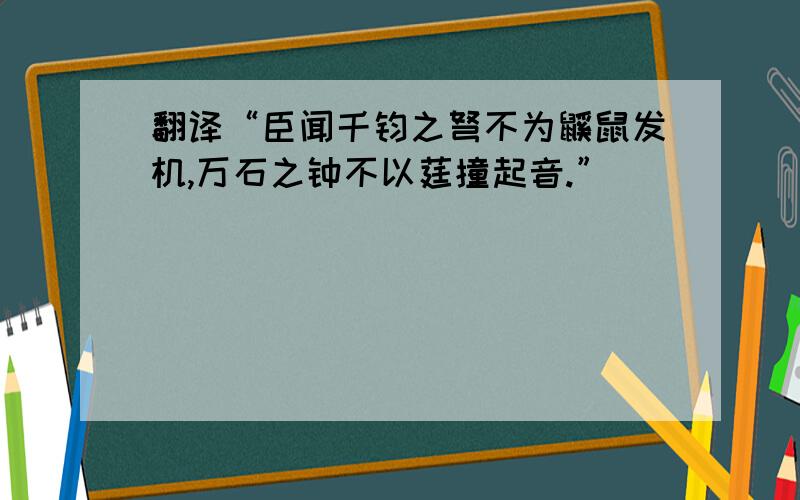 翻译“臣闻千钧之弩不为鼷鼠发机,万石之钟不以莛撞起音.”