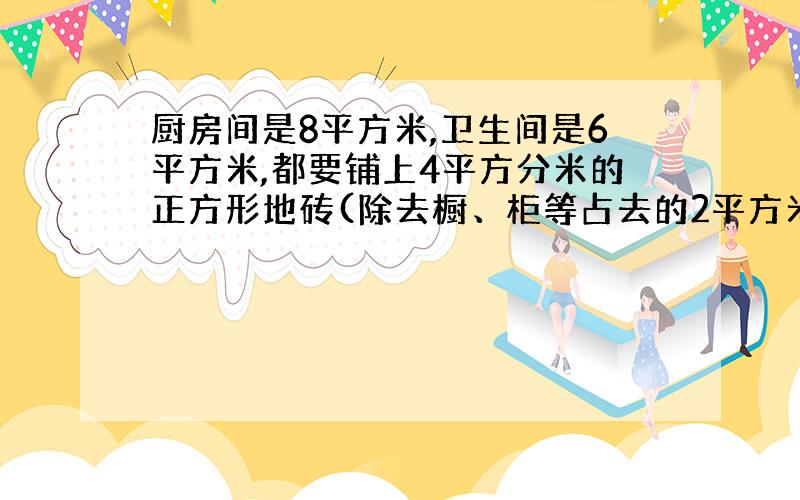 厨房间是8平方米,卫生间是6平方米,都要铺上4平方分米的正方形地砖(除去橱、柜等占去的2平方米）,至少要