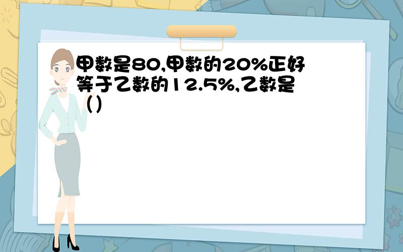 甲数是80,甲数的20%正好等于乙数的12.5%,乙数是（）