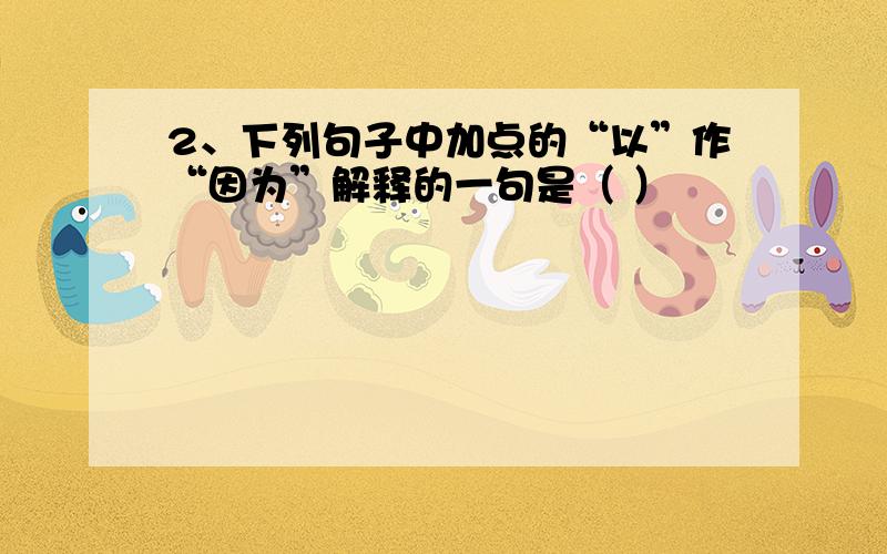 2、下列句子中加点的“以”作“因为”解释的一句是（ ）