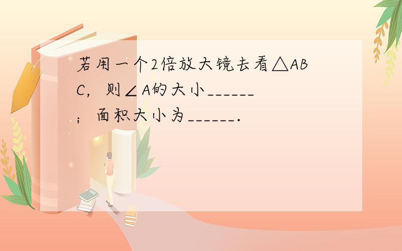 若用一个2倍放大镜去看△ABC，则∠A的大小______；面积大小为______．