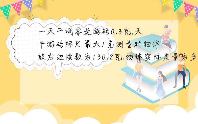 一天平调零是游码0.3克,天平游码标尺最大1克测量时物体放右边读数为130.8克,物体实际质量为多少