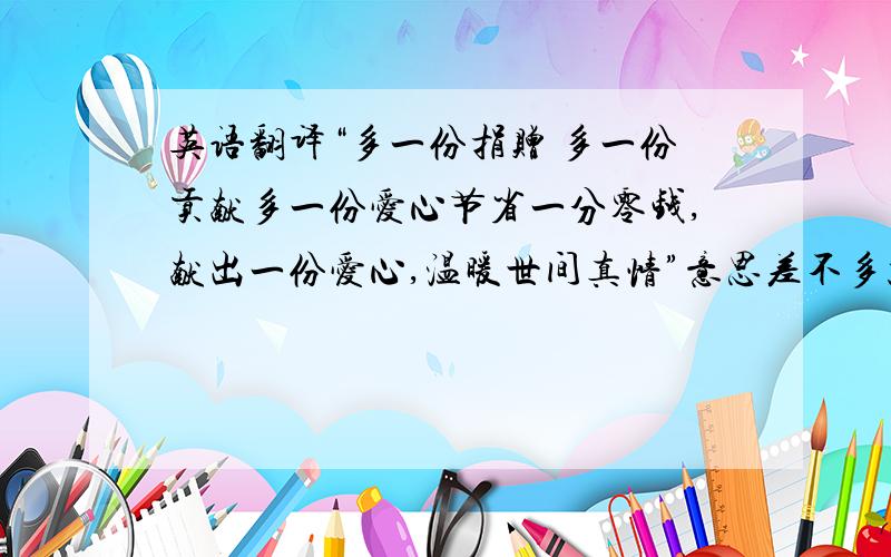 英语翻译“多一份捐赠 多一份贡献多一份爱心节省一分零钱,献出一份爱心,温暖世间真情”意思差不多就可以