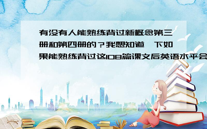 有没有人能熟练背过新概念第三册和第四册的？我想知道一下如果能熟练背过这108篇课文后英语水平会是怎么样的？我意思是说熟练