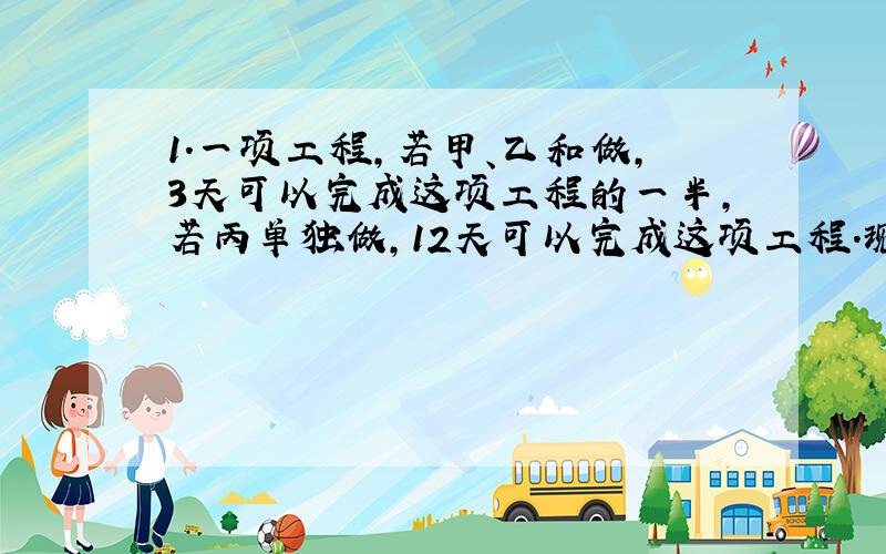 1.一项工程,若甲、乙和做,3天可以完成这项工程的一半,若丙单独做,12天可以完成这项工程.现在甲、乙、丙和做,几天可以