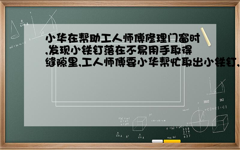 小华在帮助工人师傅修理门窗时,发现小铁钉落在不易用手取得缝隙里,工人师傅要小华帮忙取出小铁钉,小华手边有一块磁铁,于是想