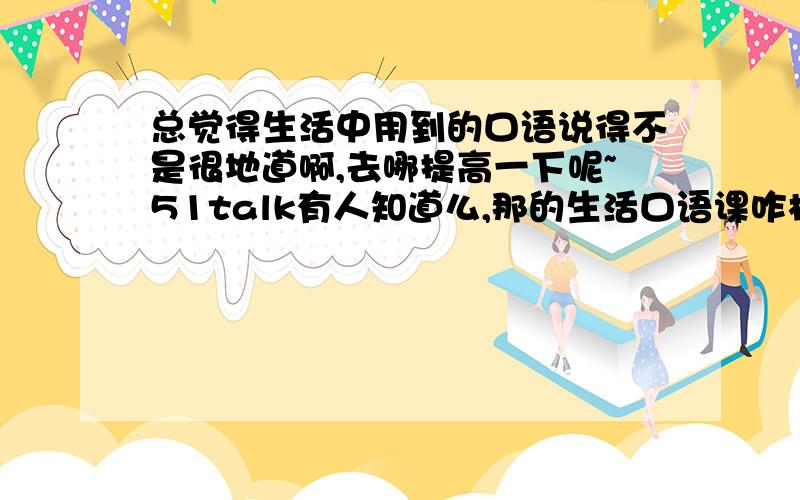 总觉得生活中用到的口语说得不是很地道啊,去哪提高一下呢~51talk有人知道么,那的生活口语课咋样?