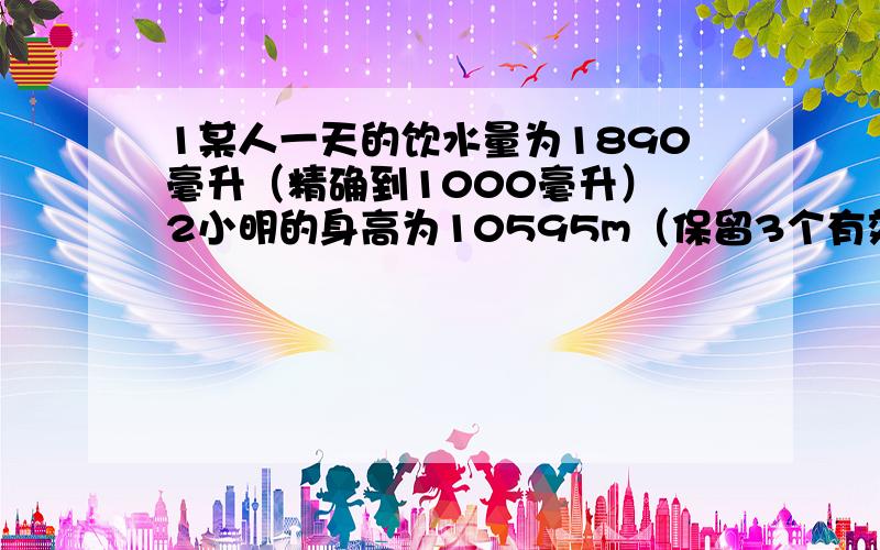 1某人一天的饮水量为1890毫升（精确到1000毫升） 2小明的身高为10595m（保留3个有效数字）