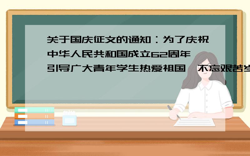 关于国庆征文的通知：为了庆祝中华人民共和国成立62周年,引导广大青年学生热爱祖国,不忘艰苦岁月,珍惜今天美好生活,励志刻