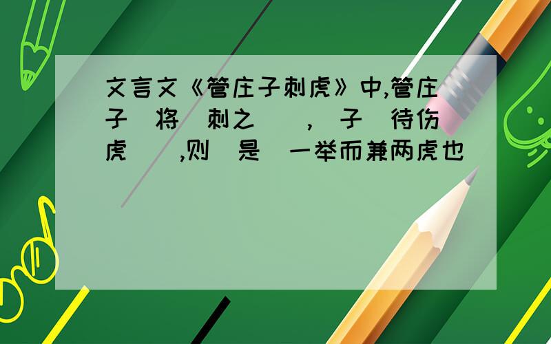 文言文《管庄子刺虎》中,管庄子（将）刺之（）,（子）待伤虎（）,则（是）一举而兼两虎也（）