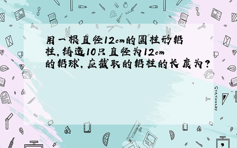 用一根直径12cm的圆柱形铅柱,铸造10只直径为12cm的铅球,应截取的铅柱的长度为?