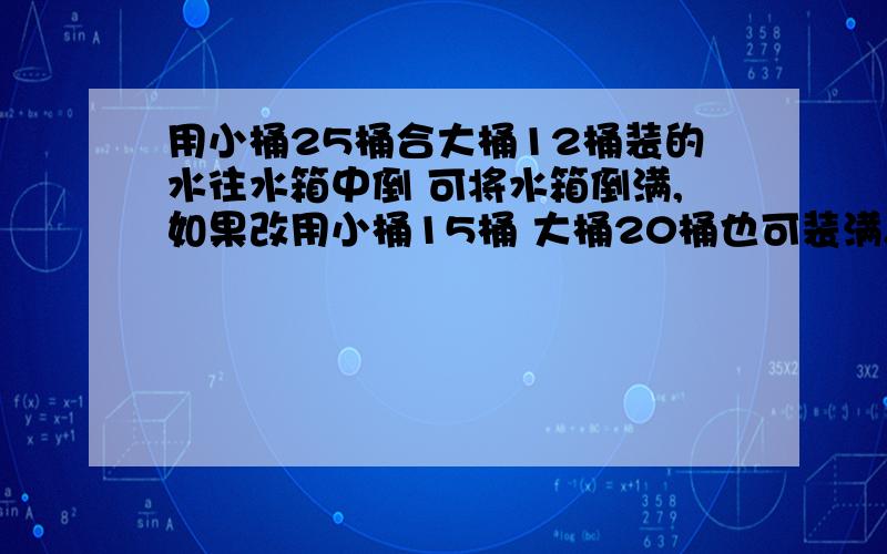 用小桶25桶合大桶12桶装的水往水箱中倒 可将水箱倒满,如果改用小桶15桶 大桶20桶也可装满.