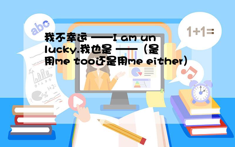 我不幸运 ——I am unlucky.我也是 ——（是用me too还是用me either）