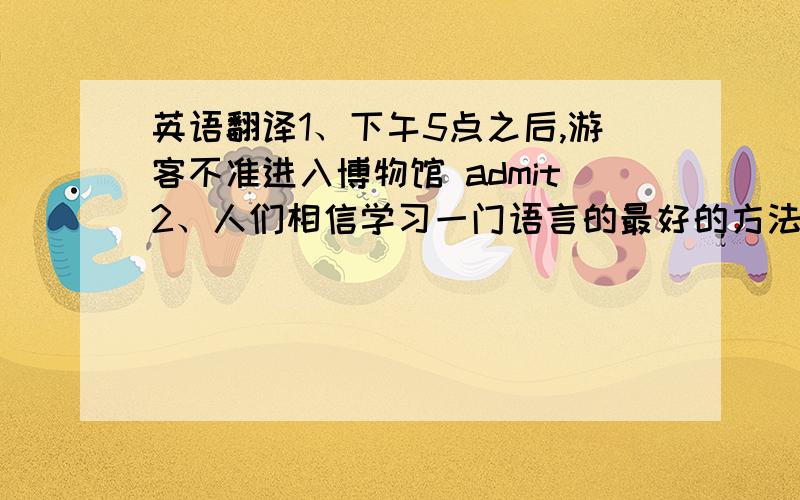 英语翻译1、下午5点之后,游客不准进入博物馆 admit2、人们相信学习一门语言的最好的方法是和说那种语言的人交流 It