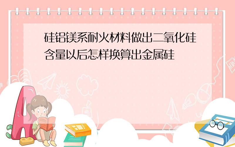 硅铝镁系耐火材料做出二氧化硅含量以后怎样换算出金属硅