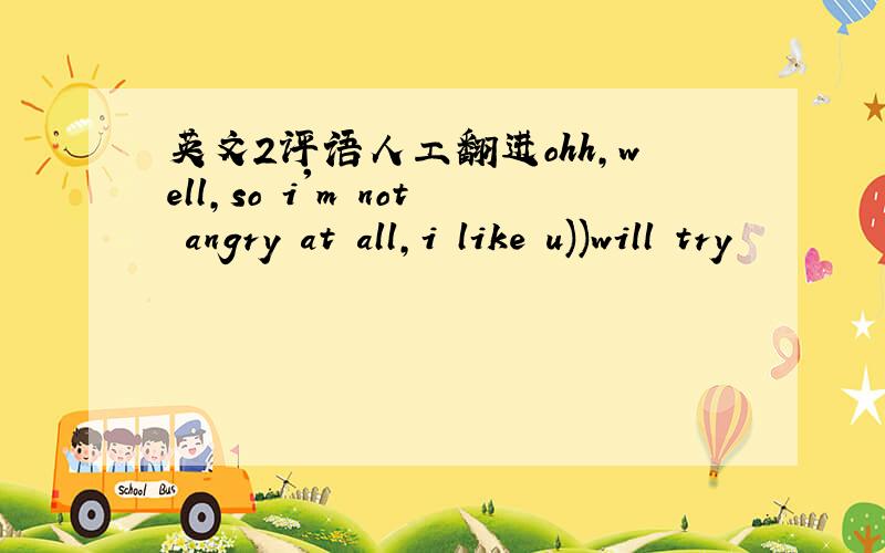 英文2评语人工翻进ohh,well,so i'm not angry at all,i like u))will try