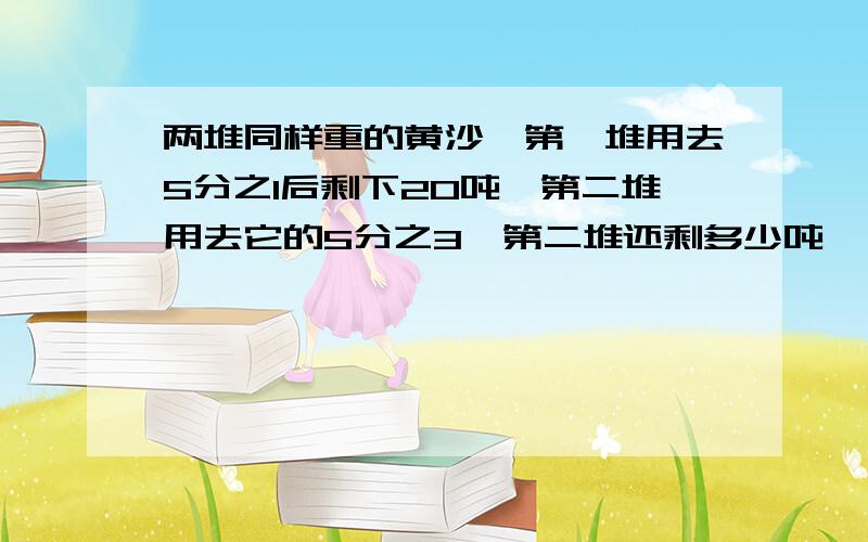 两堆同样重的黄沙,第一堆用去5分之1后剩下20吨,第二堆用去它的5分之3,第二堆还剩多少吨