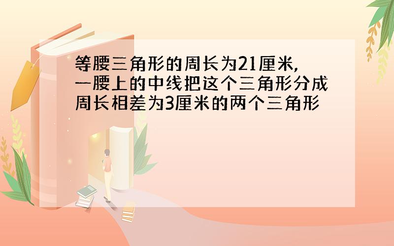 等腰三角形的周长为21厘米,一腰上的中线把这个三角形分成周长相差为3厘米的两个三角形