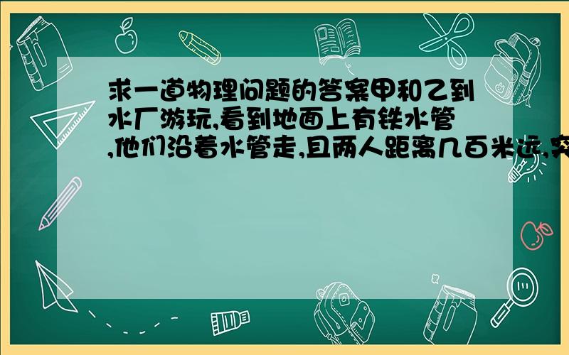 求一道物理问题的答案甲和乙到水厂游玩,看到地面上有铁水管,他们沿着水管走,且两人距离几百米远,突然走在后面的甲看到乙把耳