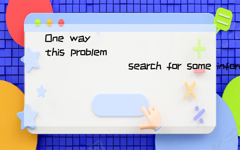 One way _____ this problem ________ search for some informat