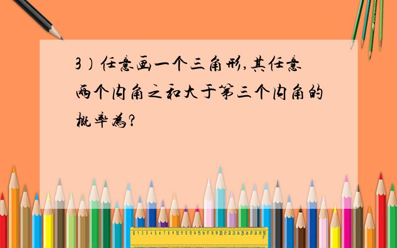 3）任意画一个三角形,其任意两个内角之和大于第三个内角的概率为?