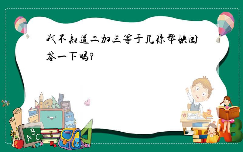 我不知道二加三等于几你帮快回答一下吗?