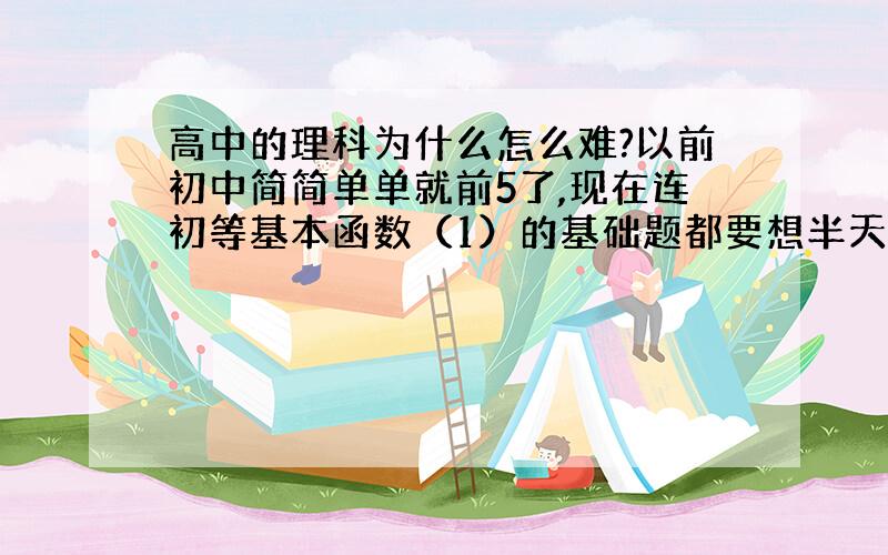 高中的理科为什么怎么难?以前初中简简单单就前5了,现在连初等基本函数（1）的基础题都要想半天……