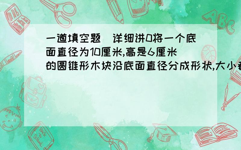 一道填空题（详细讲0将一个底面直径为10厘米,高是6厘米的圆锥形木块沿底面直径分成形状,大小都相同的两半,表面比原来增加