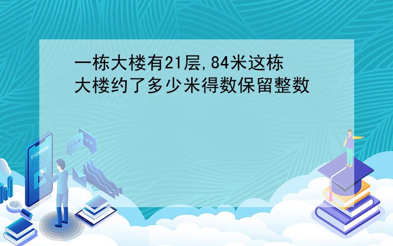 一栋大楼有21层,84米这栋大楼约了多少米得数保留整数