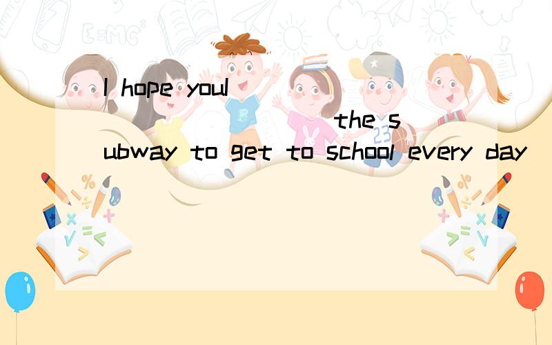 I hope youI____________the subway to get to school every day