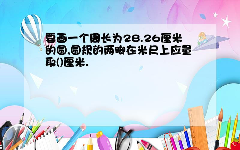 要画一个周长为28.26厘米的圆,圆规的两脚在米尺上应量取()厘米.