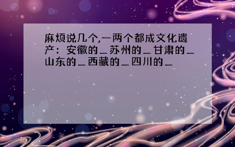 麻烦说几个,一两个都成文化遗产：安徽的＿苏州的＿甘肃的＿山东的＿西藏的＿四川的＿