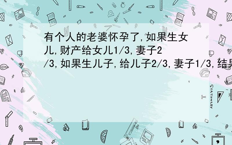 有个人的老婆怀孕了,如果生女儿,财产给女儿1/3,妻子2/3,如果生儿子,给儿子2/3,妻子1/3,结果生了龙凤胎,怎么