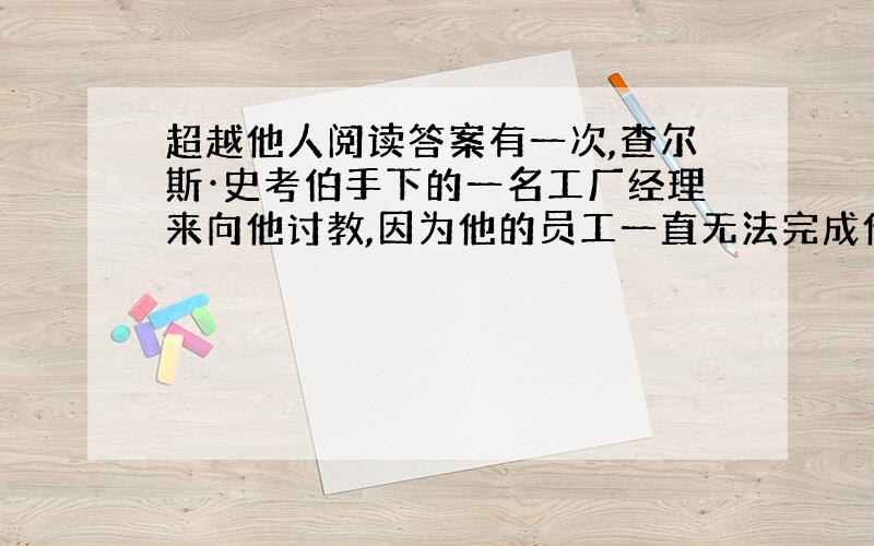 超越他人阅读答案有一次,查尔斯·史考伯手下的一名工厂经理来向他讨教,因为他的员工一直无法完成他们份内的工作.　　“象你这