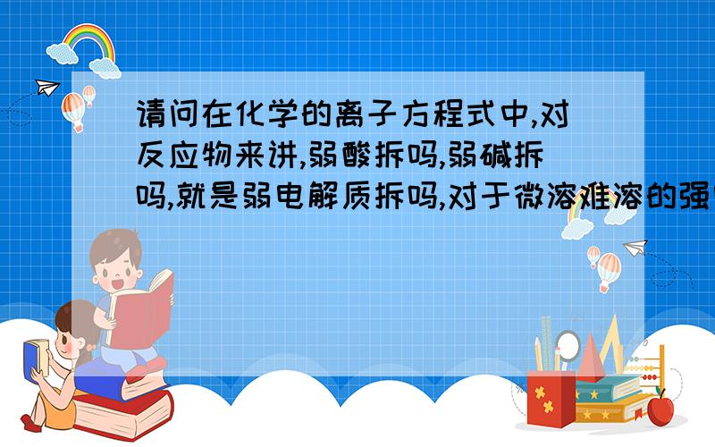 请问在化学的离子方程式中,对反应物来讲,弱酸拆吗,弱碱拆吗,就是弱电解质拆吗,对于微溶难溶的强电解质拆吗（就像ba2so