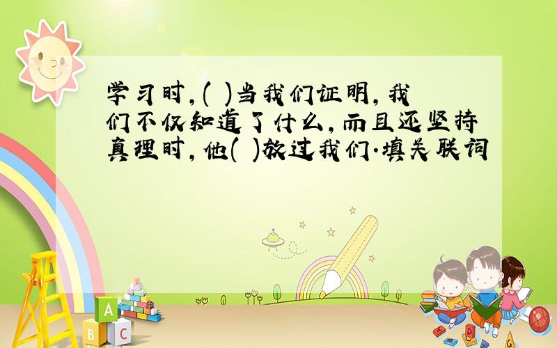 学习时,( )当我们证明,我们不仅知道了什么,而且还坚持真理时,他( )放过我们.填关联词