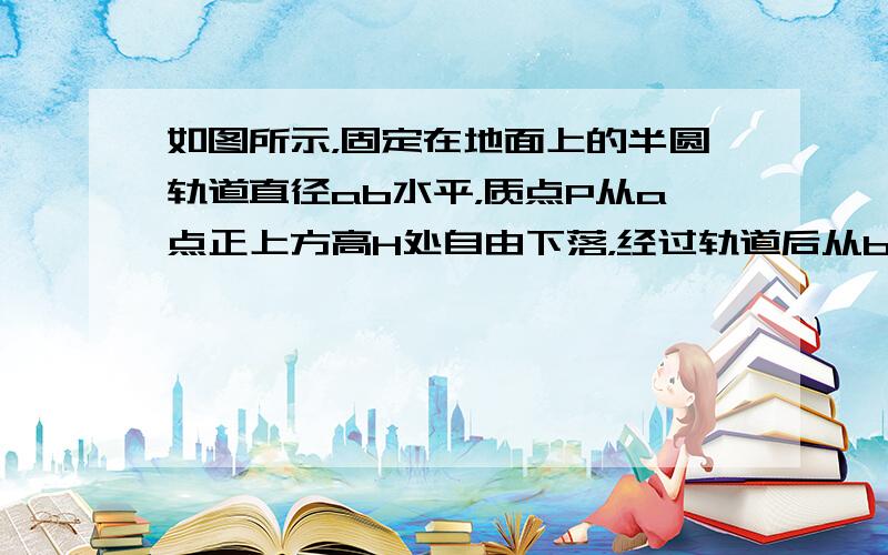 如图所示，固定在地面上的半圆轨道直径ab水平，质点P从a点正上方高H处自由下落，经过轨道后从b点冲出竖直上抛，上升的最大