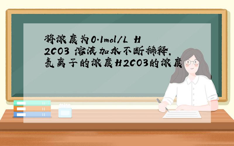 将浓度为0.1mol/L H2CO3 溶液加水不断稀释,氢离子的浓度H2CO3的浓度