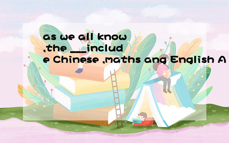 as we all know,the ___include Chinese ,maths ang English A m