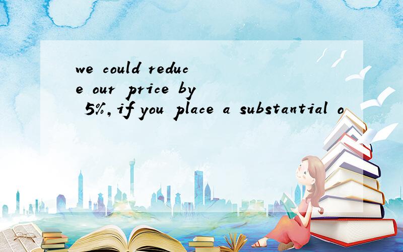 we could reduce our price by 5%,if you place a substantial o