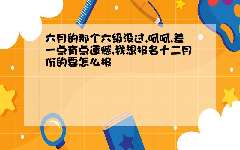 六月的那个六级没过,呵呵,差一点有点遗憾,我想报名十二月份的要怎么报