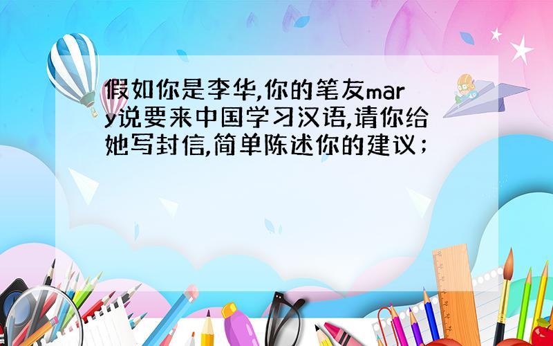 假如你是李华,你的笔友mary说要来中国学习汉语,请你给她写封信,简单陈述你的建议；