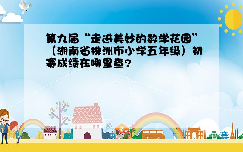 第九届“走进美妙的数学花园”（湖南省株洲市小学五年级）初赛成绩在哪里查?