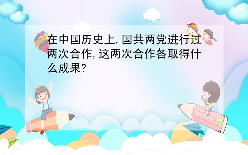 在中国历史上,国共两党进行过两次合作,这两次合作各取得什么成果?