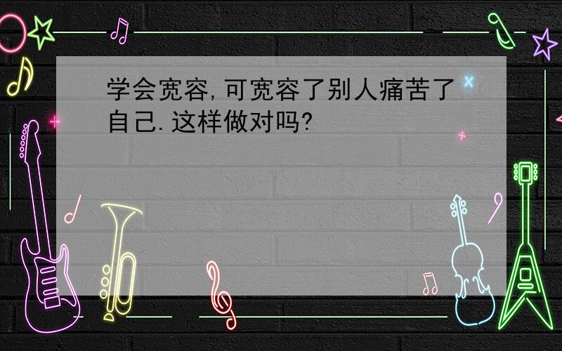 学会宽容,可宽容了别人痛苦了自己.这样做对吗?