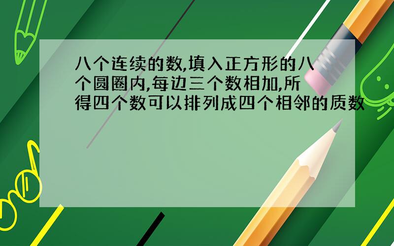 八个连续的数,填入正方形的八个圆圈内,每边三个数相加,所得四个数可以排列成四个相邻的质数